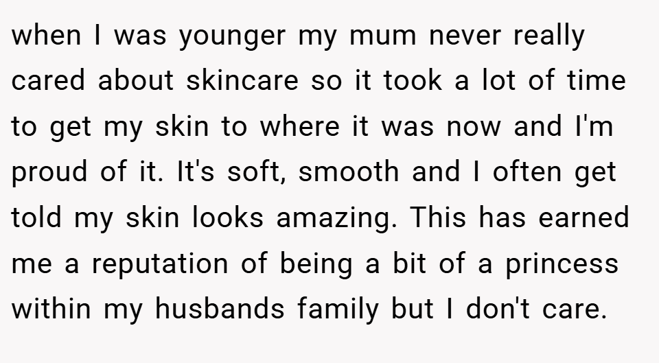 when I was younger my mum never really cared about skincare so it took a lot of time to get my skin to where it was now and I'm proud of it. It's soft, smooth and I often get told my skin looks amazing. This has earned me a reputation of being a bit of a princess within my husbands family but I don't care.