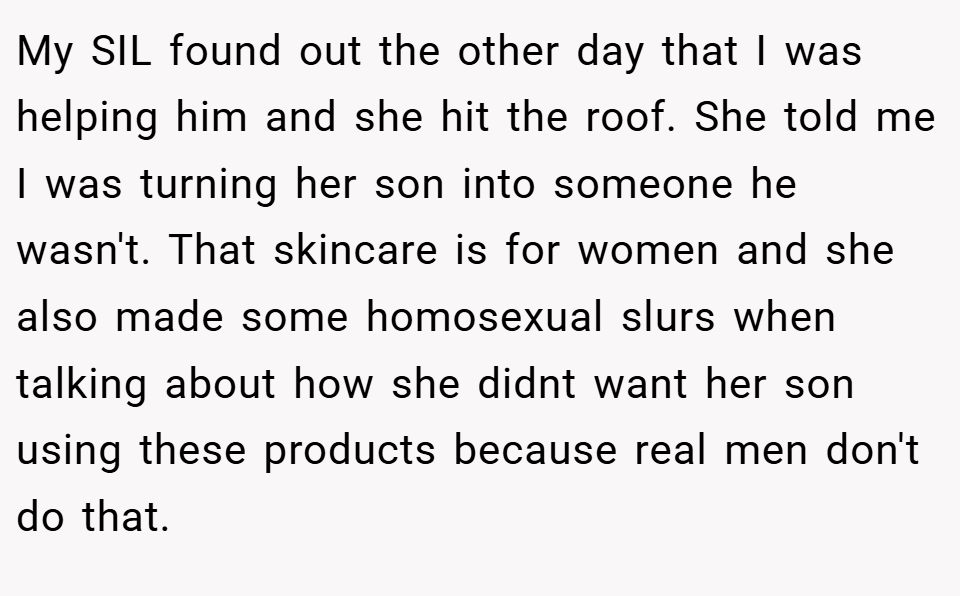 My SIL found out the other day that I was helping him and she hit the roof. She told me I was turning her son into someone he wasn't. That skincare is for women and she also made some homosexual slurs when talking about how she didnt want her son using these products because real men don't do that.