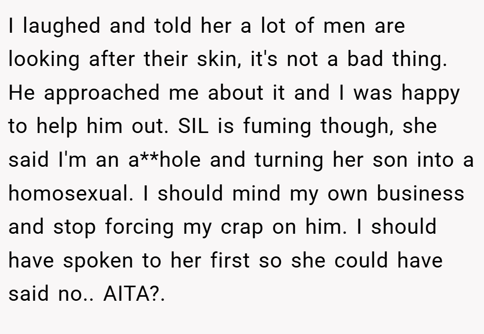 I laughed and told her a lot of men are looking after their skin, it's not a bad thing. He approached me about it and I was happy to help him out. SIL is fuming though, she said I'm an a**hole and turning her son into a homosexual. I should mind my own business and stop forcing my crap on him. I should have spoken to her first so she could have said no.. AITA?.