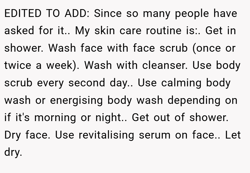 EDITED TO ADD: Since so many people have asked for it.. My skin care routine is:. Get in shower. Wash face with face scrub (once or twice a week). Wash with cleanser. Use body scrub every second day.. Use calming body wash or energising body wash depending on if it's morning or night.. Get out of shower. Dry face. Use revitalising serum on face.. Let dry.