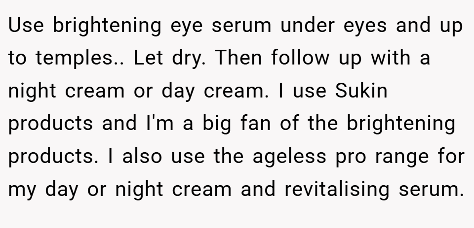 Use brightening eye serum under eyes and up to temples.. Let dry. Then follow up with a night cream or day cream. I use Sukin products and I'm a big fan of the brightening products. I also use the ageless pro range for my day or night cream and revitalising serum.