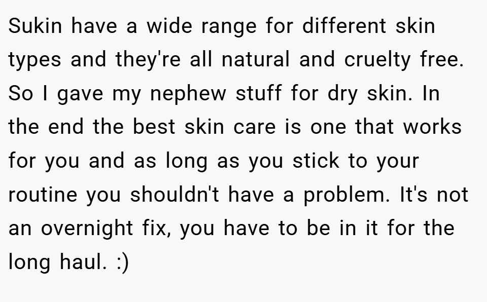 Sukin have a wide range for different skin types and they're all natural and cruelty free. So I gave my nephew stuff for dry skin. In the end the best skin care is one that works for you and as long as you stick to your routine you shouldn't have a problem. It's not an overnight fix, you have to be in it for the long haul. :)