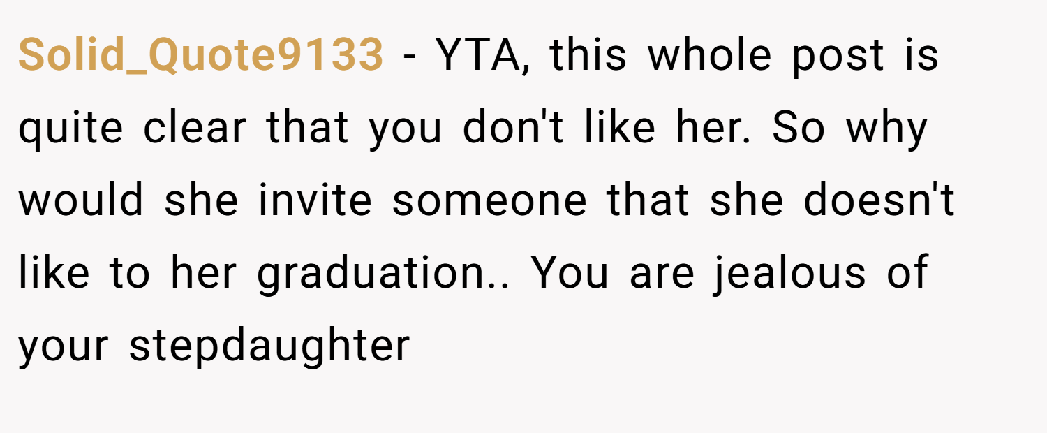 Solid_Quote9133 − YTA, this whole post is quite clear that you don't like her. So why would she invite someone that she doesn't like to her graduation.. You are jealous of your stepdaughter