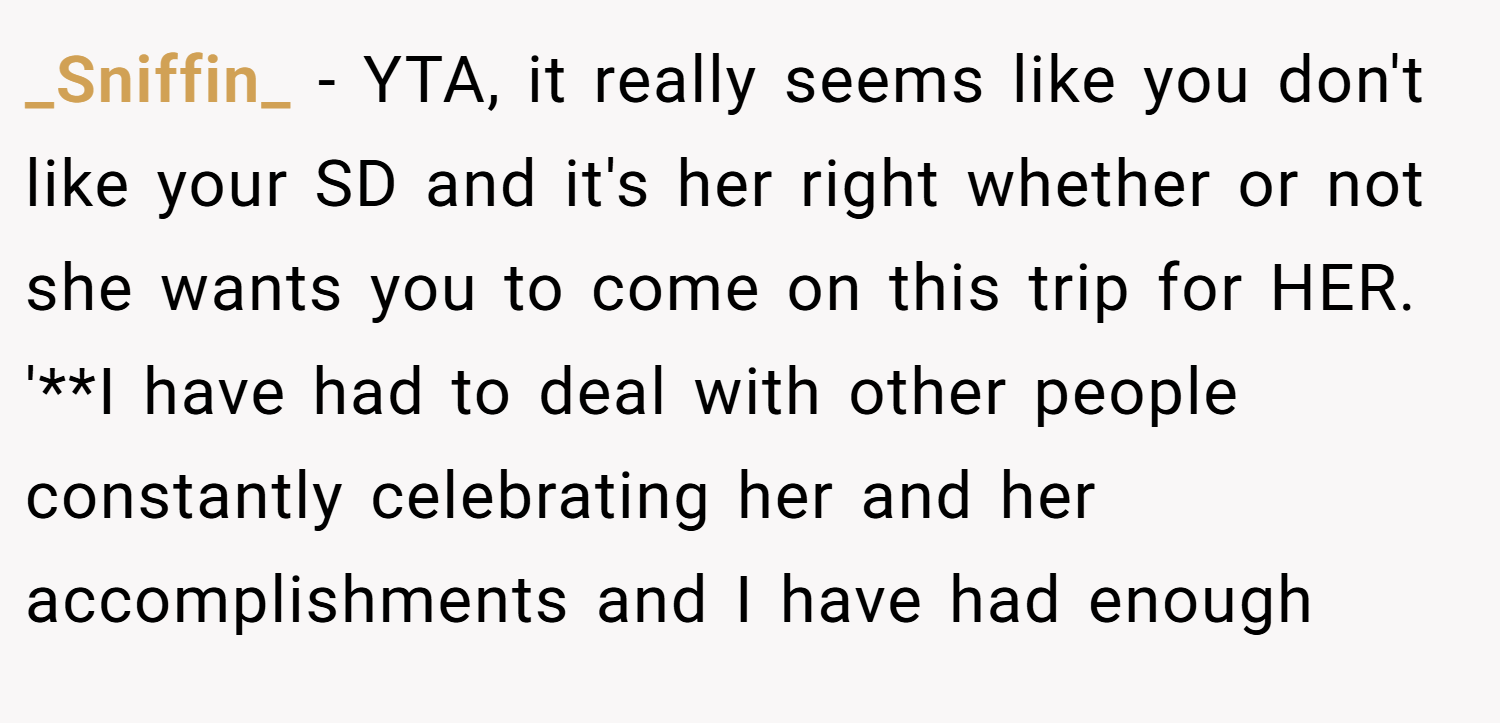 _Sniffin_ − YTA, it really seems like you don't like your SD and it's her right whether or not she wants you to come on this trip for HER. '**I have had to deal with other people constantly celebrating her and her accomplishments and I have had enough