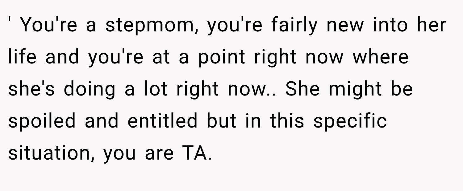 ' You're a stepmom, you're fairly new into her life and you're at a point right now where she's doing a lot right now.. She might be spoiled and entitled but in this specific situation, you are TA.