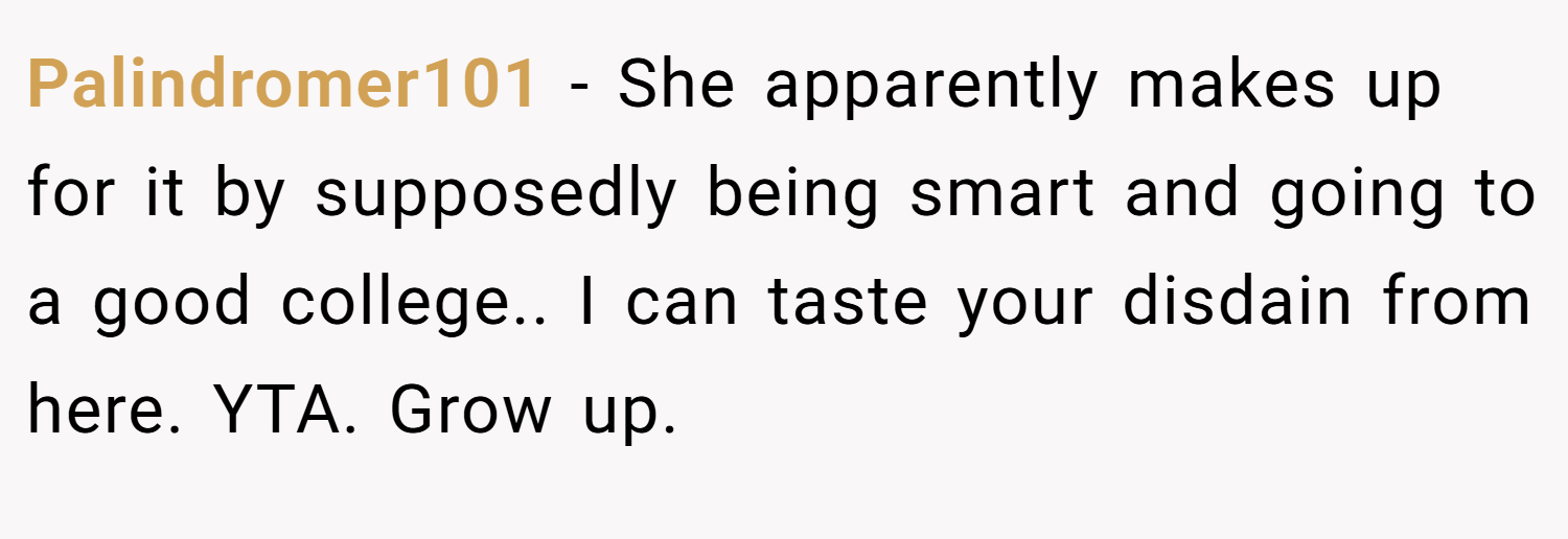 Palindromer101 − She apparently makes up for it by supposedly being smart and going to a good college.. I can taste your disdain from here. YTA. Grow up.