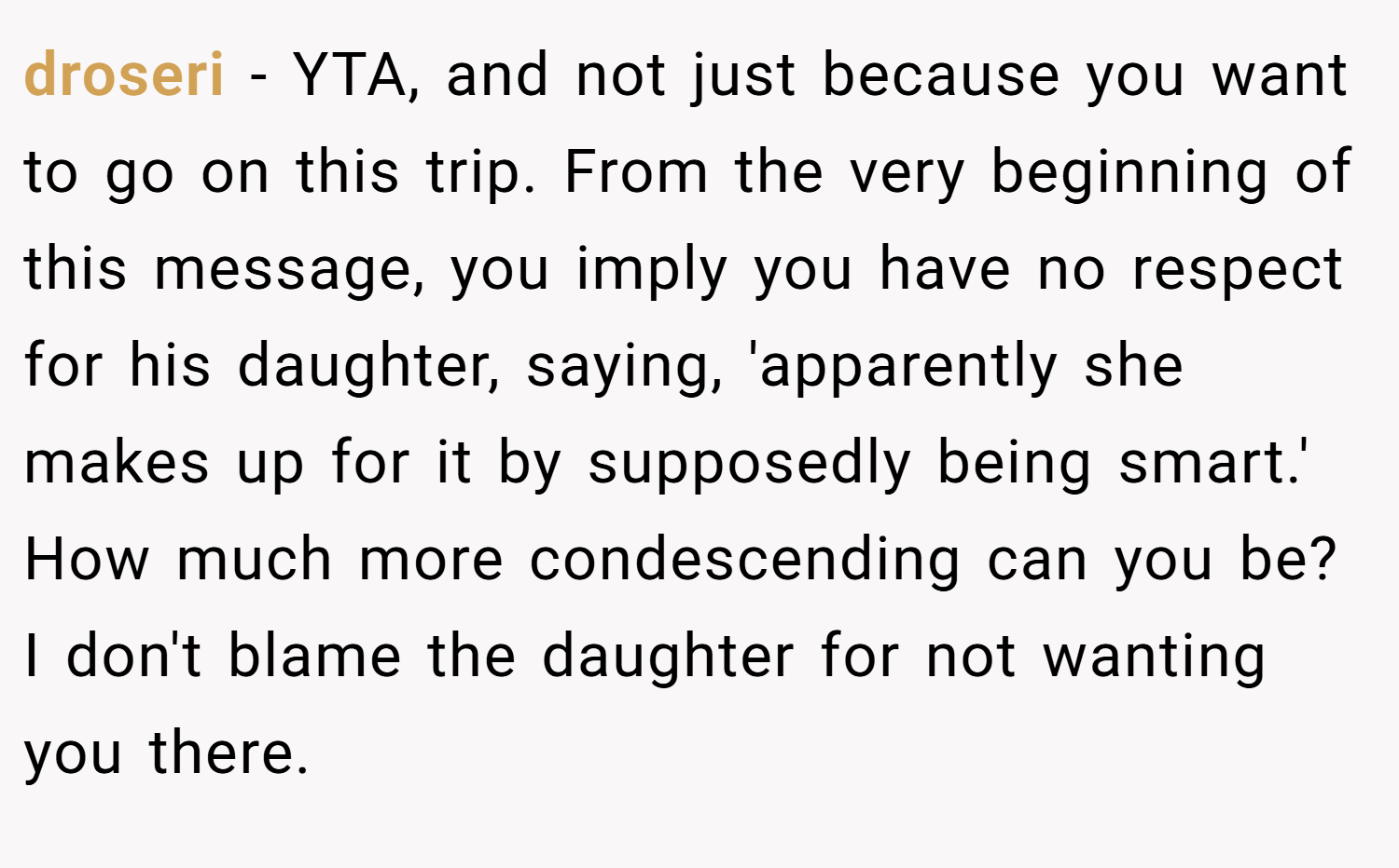 droseri − YTA, and not just because you want to go on this trip. From the very beginning of this message, you imply you have no respect for his daughter, saying, 'apparently she makes up for it by supposedly being smart.' How much more condescending can you be? I don't blame the daughter for not wanting you there.