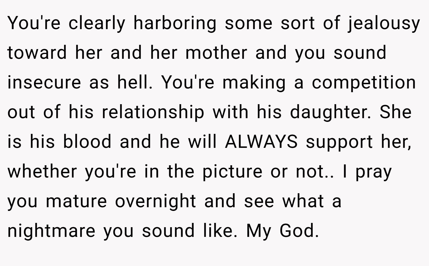 You're clearly harboring some sort of jealousy toward her and her mother and you sound insecure as hell. You're making a competition out of his relationship with his daughter. She is his blood and he will ALWAYS support her, whether you're in the picture or not.. I pray you mature overnight and see what a nightmare you sound like. My God.