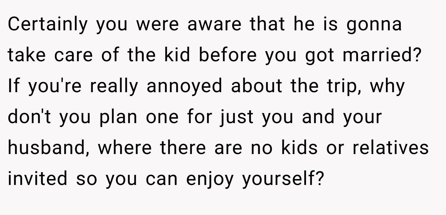 Certainly you were aware that he is gonna take care of the kid before you got married? If you're really annoyed about the trip, why don't you plan one for just you and your husband, where there are no kids or relatives invited so you can enjoy yourself?
