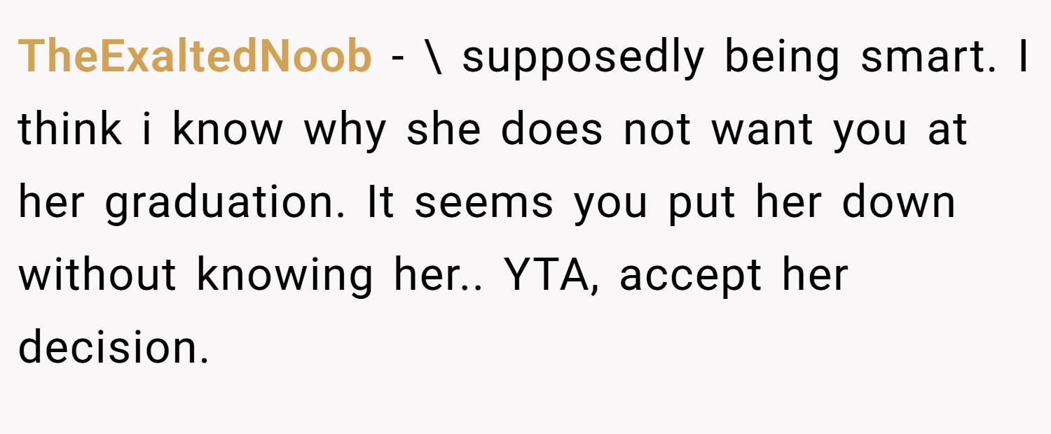 TheExaltedNoob − \ supposedly being smart. I think i know why she does not want you at her graduation. It seems you put her down without knowing her.. YTA, accept her decision.