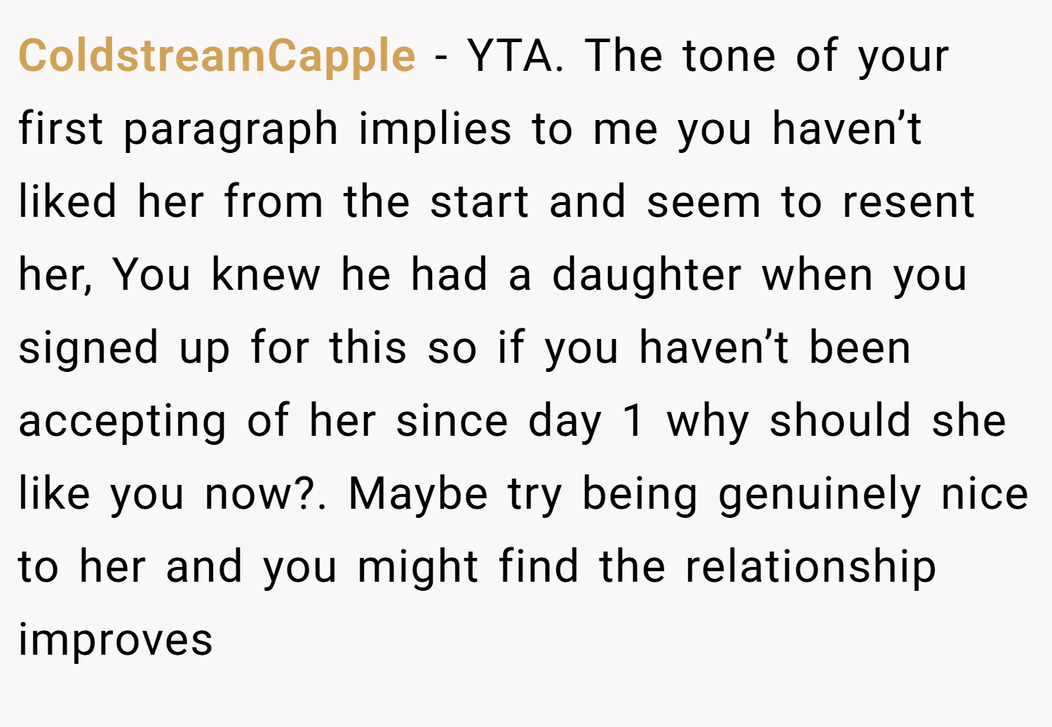 ColdstreamCapple − YTA. The tone of your first paragraph implies to me you haven’t liked her from the start and seem to resent her, You knew he had a daughter when you signed up for this so if you haven’t been accepting of her since day 1 why should she like you now?. Maybe try being genuinely nice to her and you might find the relationship improves