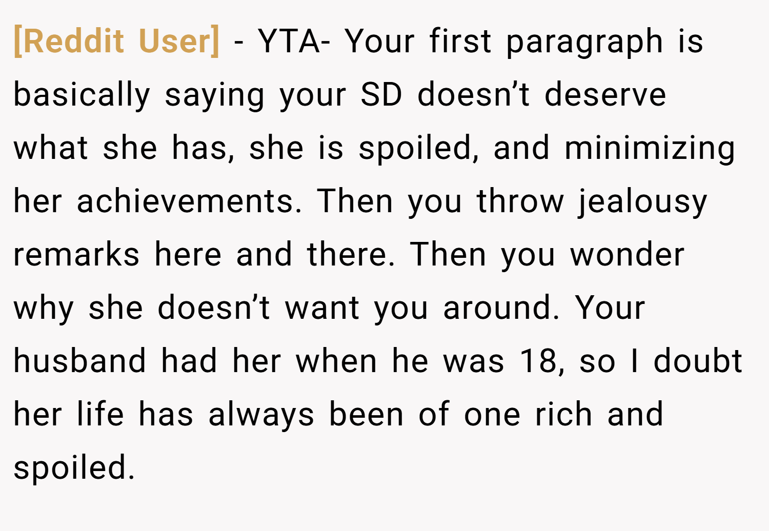 [Reddit User] − YTA- Your first paragraph is basically saying your SD doesn’t deserve what she has, she is spoiled, and minimizing her achievements. Then you throw jealousy remarks here and there. Then you wonder why she doesn’t want you around. Your husband had her when he was 18, so I doubt her life has always been of one rich and spoiled.