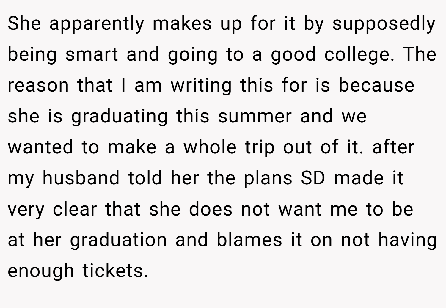 She apparently makes up for it by supposedly being smart and going to a good college. The reason that I am writing this for is because she is graduating this summer and we wanted to make a whole trip out of it. after my husband told her the plans SD made it very clear that she does not want me to be at her graduation and blames it on not having enough tickets.