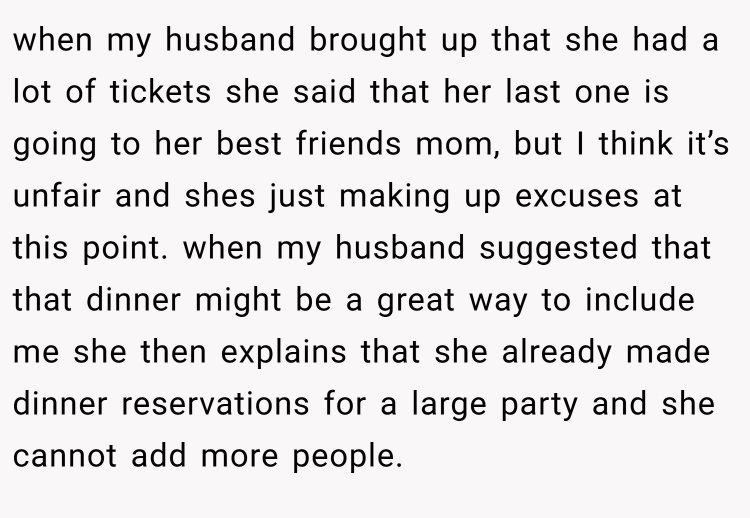 when my husband brought up that she had a lot of tickets she said that her last one is going to her best friends mom, but I think it’s unfair and shes just making up excuses at this point. when my husband suggested that that dinner might be a great way to include me she then explains that she already made dinner reservations for a large party and she cannot add more people.