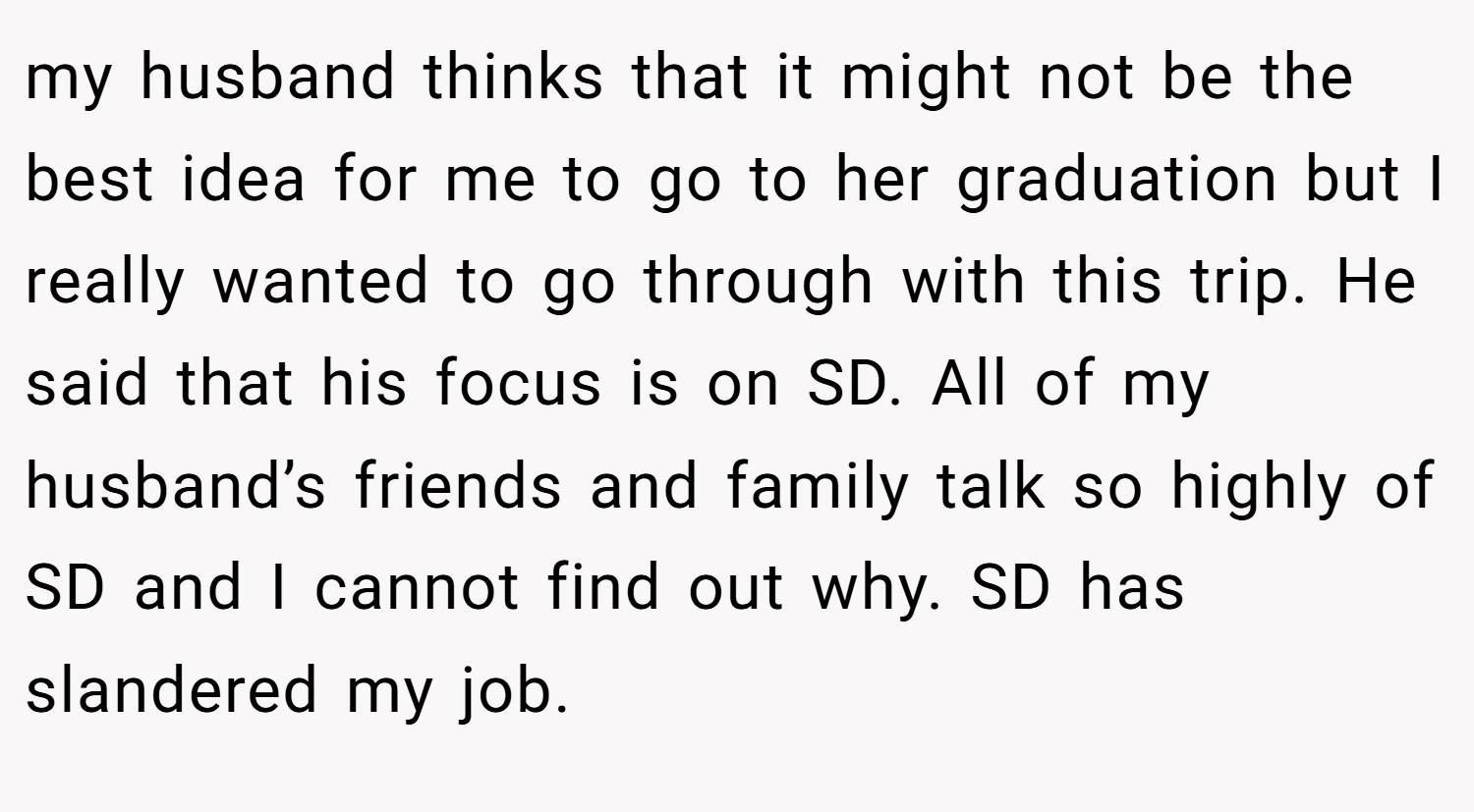 my husband thinks that it might not be the best idea for me to go to her graduation but I really wanted to go through with this trip. He said that his focus is on SD. All of my husband’s friends and family talk so highly of SD and I cannot find out why. SD has slandered my job.