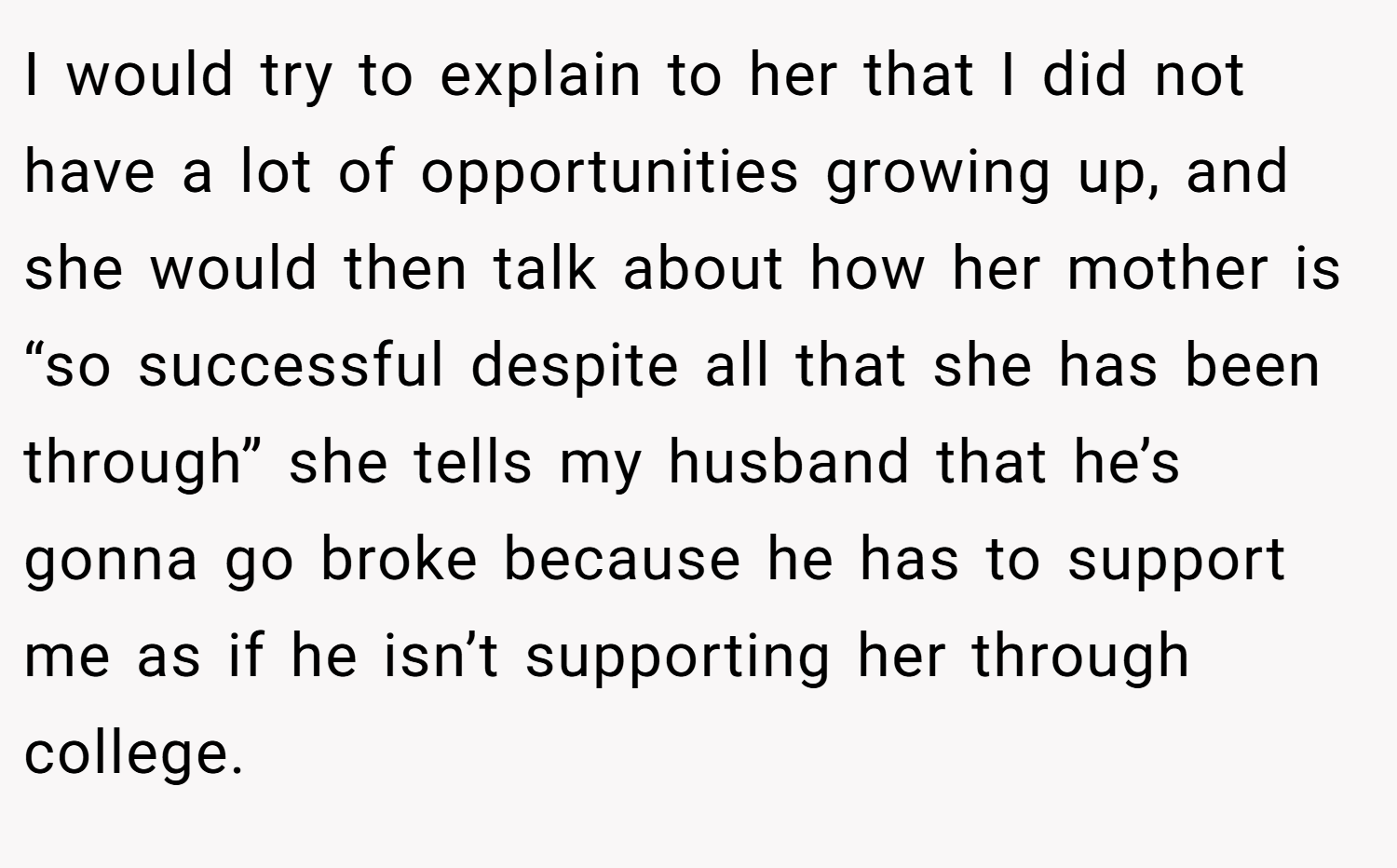 I would try to explain to her that I did not have a lot of opportunities growing up, and she would then talk about how her mother is “so successful despite all that she has been through” she tells my husband that he’s gonna go broke because he has to support me as if he isn’t supporting her through college.