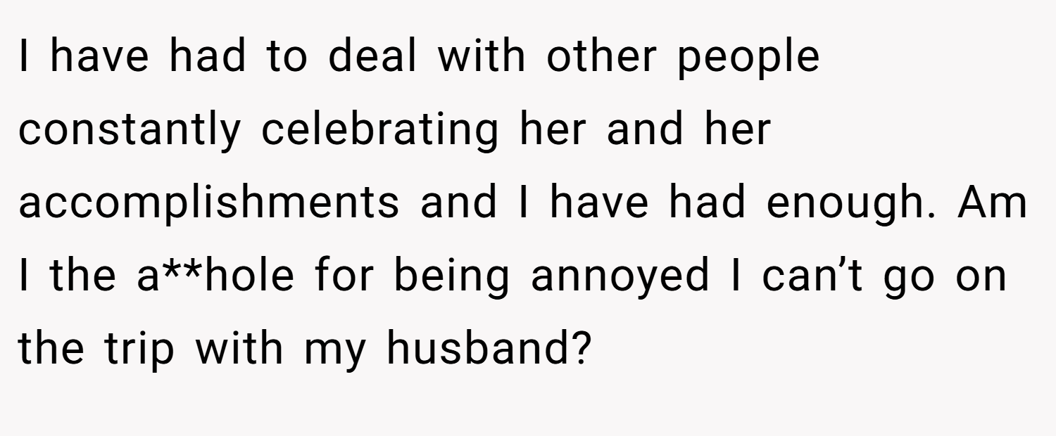 I have had to deal with other people constantly celebrating her and her accomplishments and I have had enough. Am I the a**hole for being annoyed I can’t go on the trip with my husband?