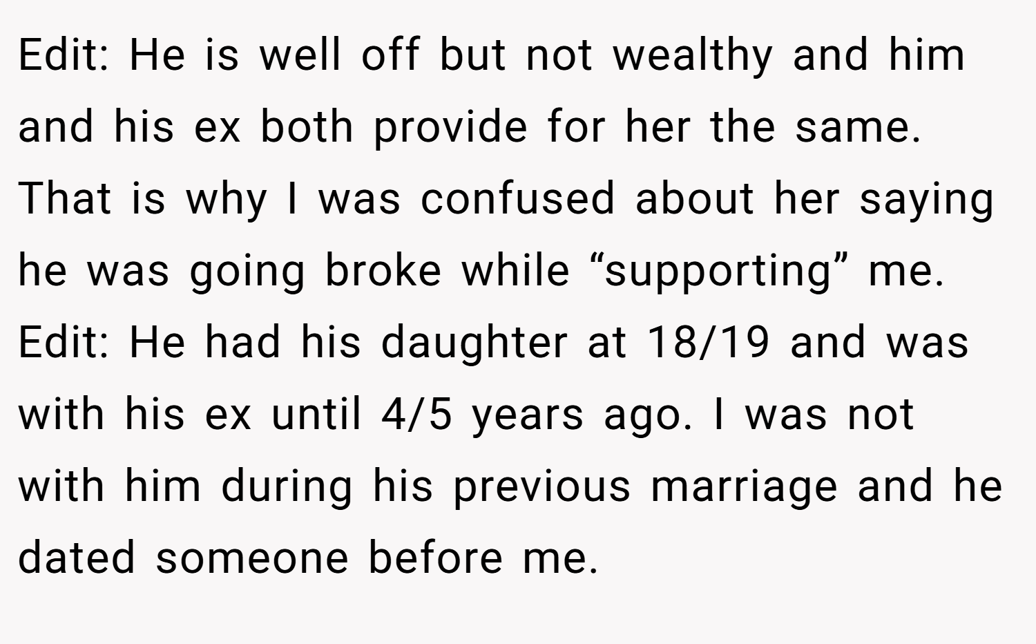Edit: He is well off but not wealthy and him and his ex both provide for her the same. That is why I was confused about her saying he was going broke while “supporting” me. Edit: He had his daughter at 18/19 and was with his ex until 4/5 years ago. I was not with him during his previous marriage and he dated someone before me.