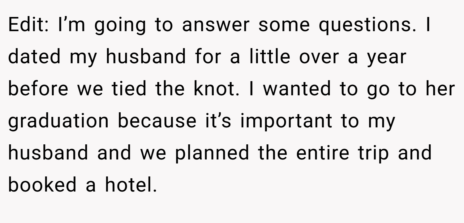 Edit: I’m going to answer some questions. I dated my husband for a little over a year before we tied the knot. I wanted to go to her graduation because it’s important to my husband and we planned the entire trip and booked a hotel.