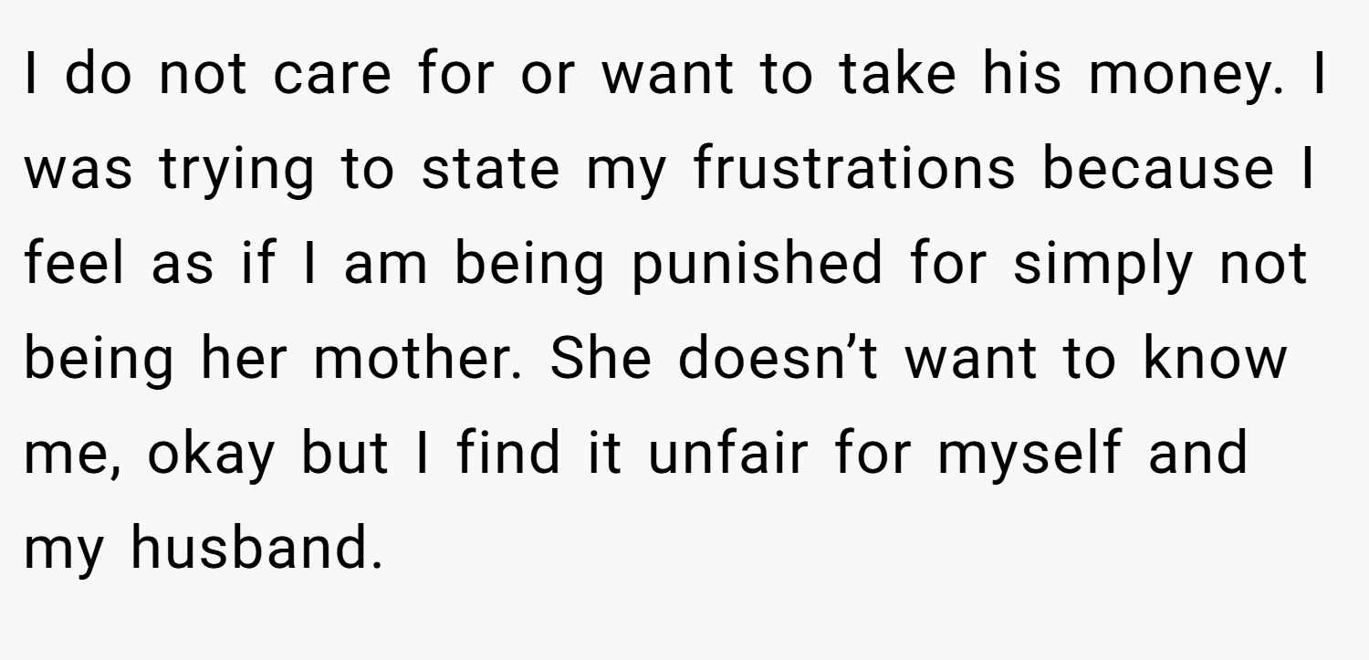 I do not care for or want to take his money. I was trying to state my frustrations because I feel as if I am being punished for simply not being her mother. She doesn’t want to know me, okay but I find it unfair for myself and my husband.