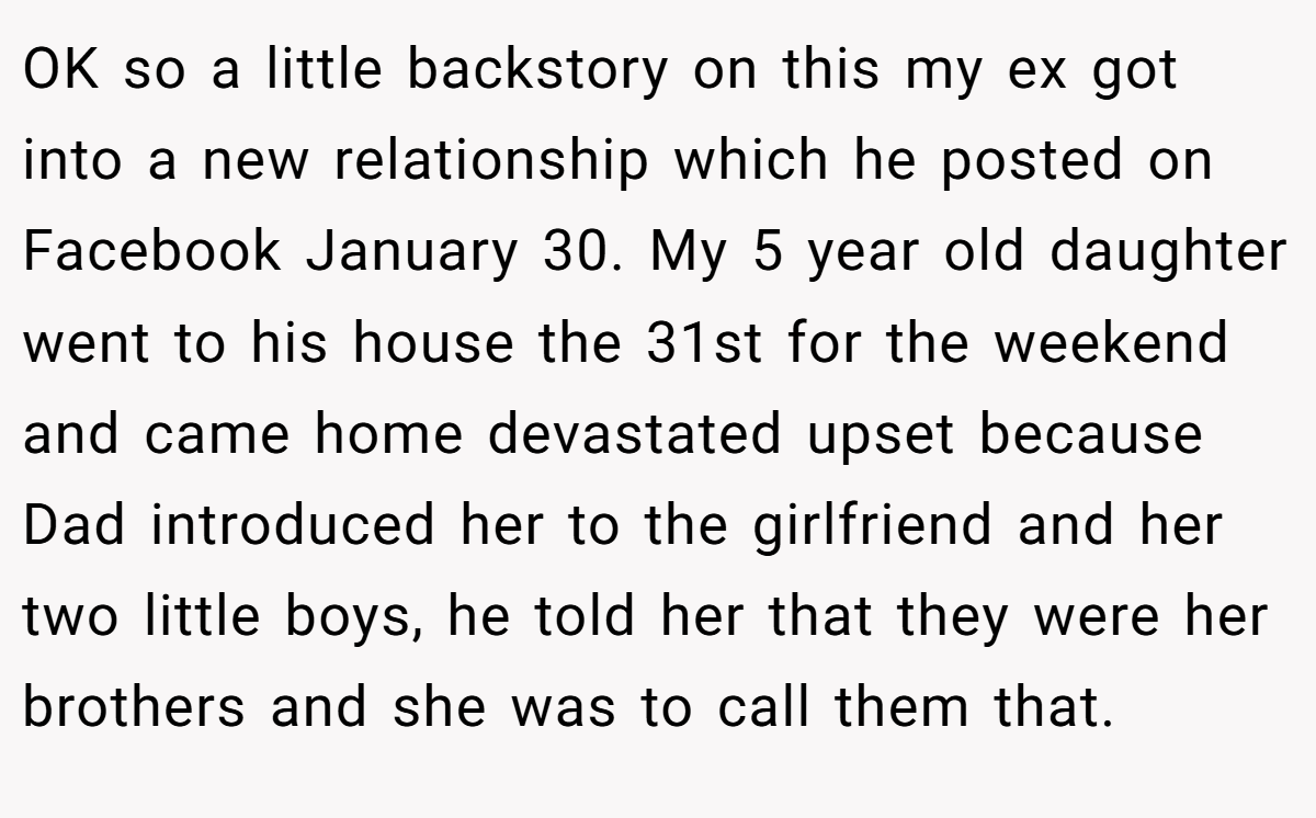 OK so a little backstory on this my ex got into a new relationship which he posted on Facebook January 30. My 5 year old daughter went to his house the 31st for the weekend and came home devastated upset because Dad introduced her to the girlfriend and her two little boys, he told her that they were her brothers and she was to call them that.