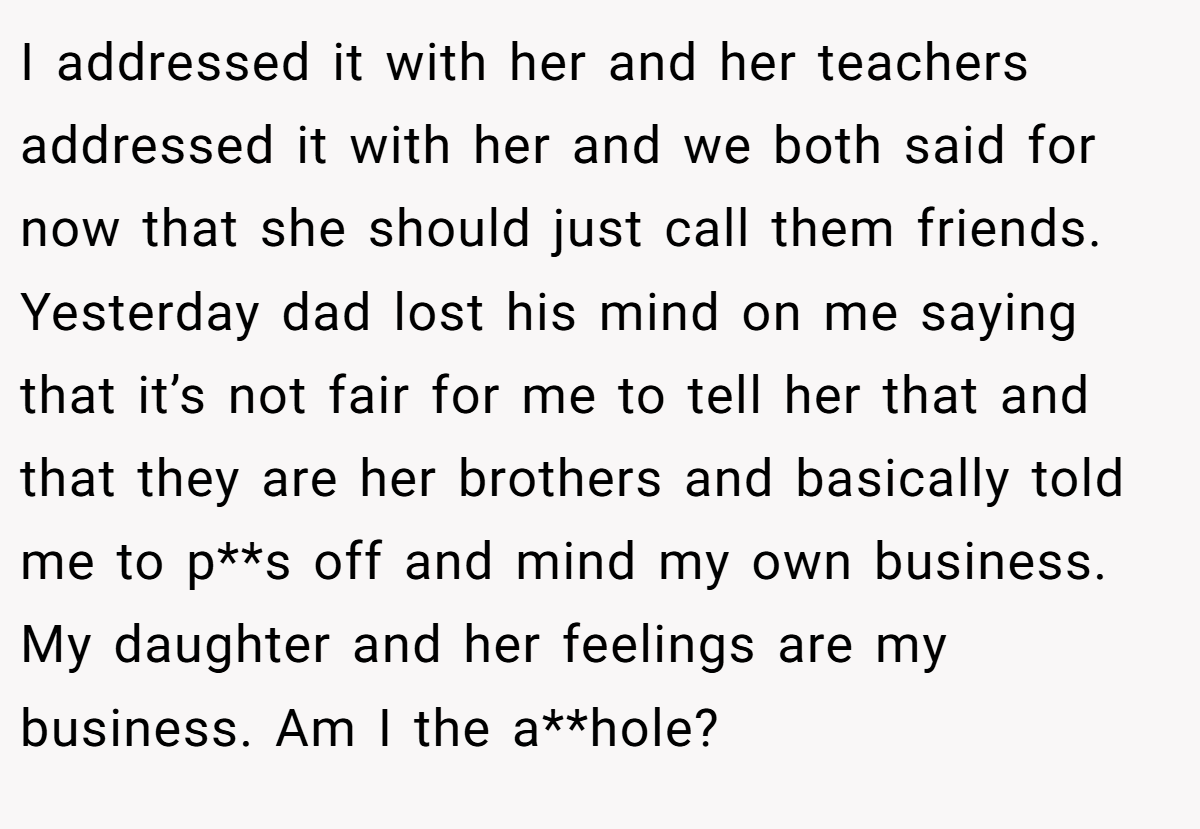 I addressed it with her and her teachers addressed it with her and we both said for now that she should just call them friends. Yesterday dad lost his mind on me saying that it’s not fair for me to tell her that and that they are her brothers and basically told me to p**s off and mind my own business. My daughter and her feelings are my business. Am I the a**hole?