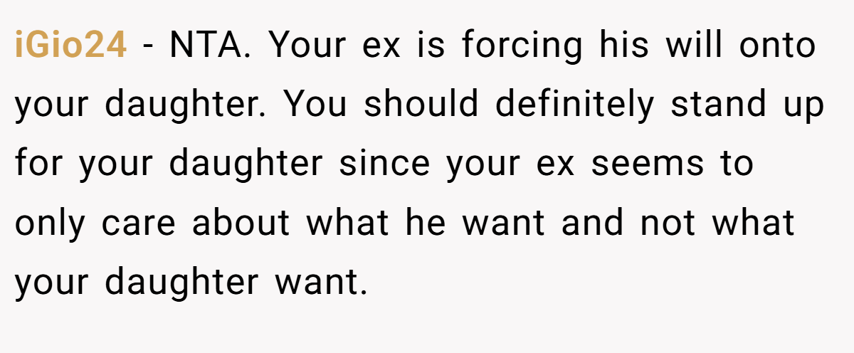 iGio24 - NTA. Your ex is forcing his will onto your daughter. You should definitely stand up for your daughter since your ex seems to only care about what he want and not what your daughter want.