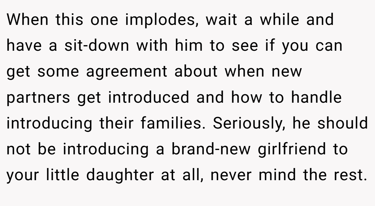 When this one implodes, wait a while and have a sit-down with him to see if you can get some agreement about when new partners get introduced and how to handle introducing their families. Seriously, he should not be introducing a brand-new girlfriend to your little daughter at all, never mind the rest.