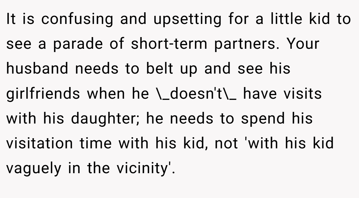 It is confusing and upsetting for a little kid to see a parade of short-term partners. Your husband needs to belt up and see his girlfriends when he \_doesn't\_ have visits with his daughter; he needs to spend his visitation time with his kid, not 'with his kid vaguely in the vicinity'.