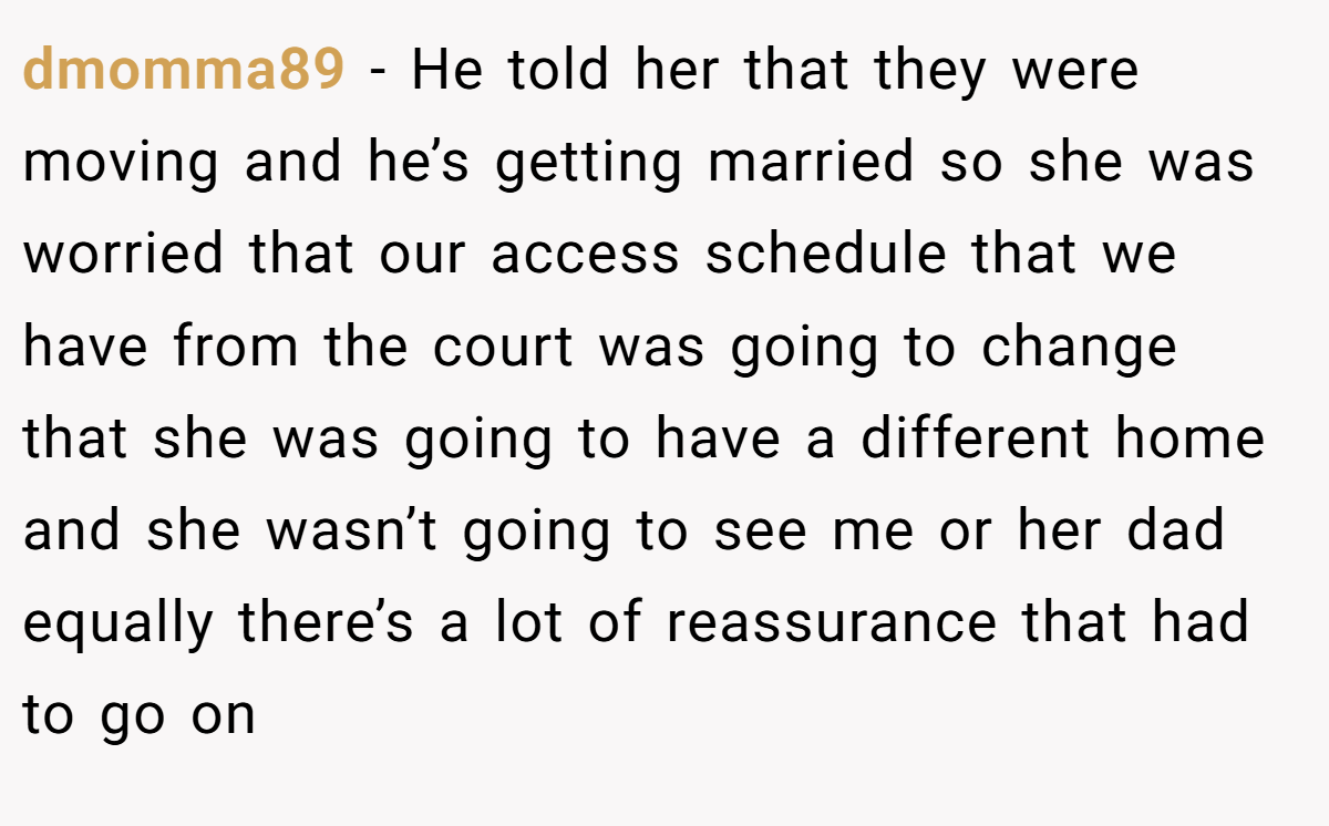 dmomma89 - He told her that they were moving and he’s getting married so she was worried that our access schedule that we have from the court was going to change that she was going to have a different home and she wasn’t going to see me or her dad equally there’s a lot of reassurance that had to go on