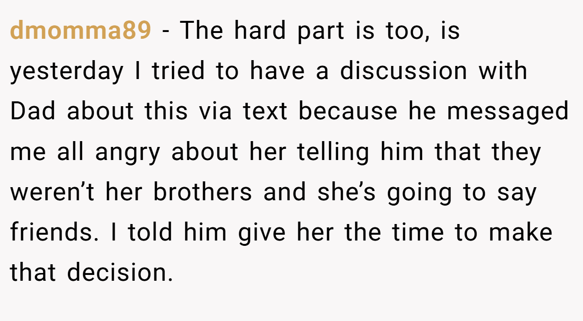 dmomma89 - The hard part is too, is yesterday I tried to have a discussion with Dad about this via text because he messaged me all angry about her telling him that they weren’t her brothers and she’s going to say friends. I told him give her the time to make that decision.