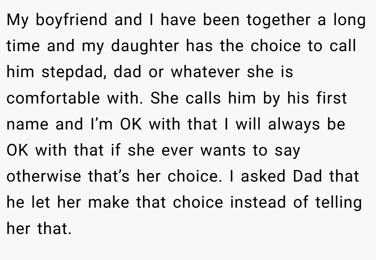 My boyfriend and I have been together a long time and my daughter has the choice to call him stepdad, dad or whatever she is comfortable with. She calls him by his first name and I’m OK with that I will always be OK with that if she ever wants to say otherwise that’s her choice. I asked Dad that he let her make that choice instead of telling her that.