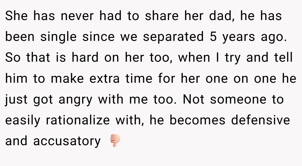 She has never had to share her dad, he has been single since we separated 5 years ago. So that is hard on her too, when I try and tell him to make extra time for her one on one he just got angry with me too. Not someone to easily rationalize with, he becomes defensive and accusatory 👎🏻