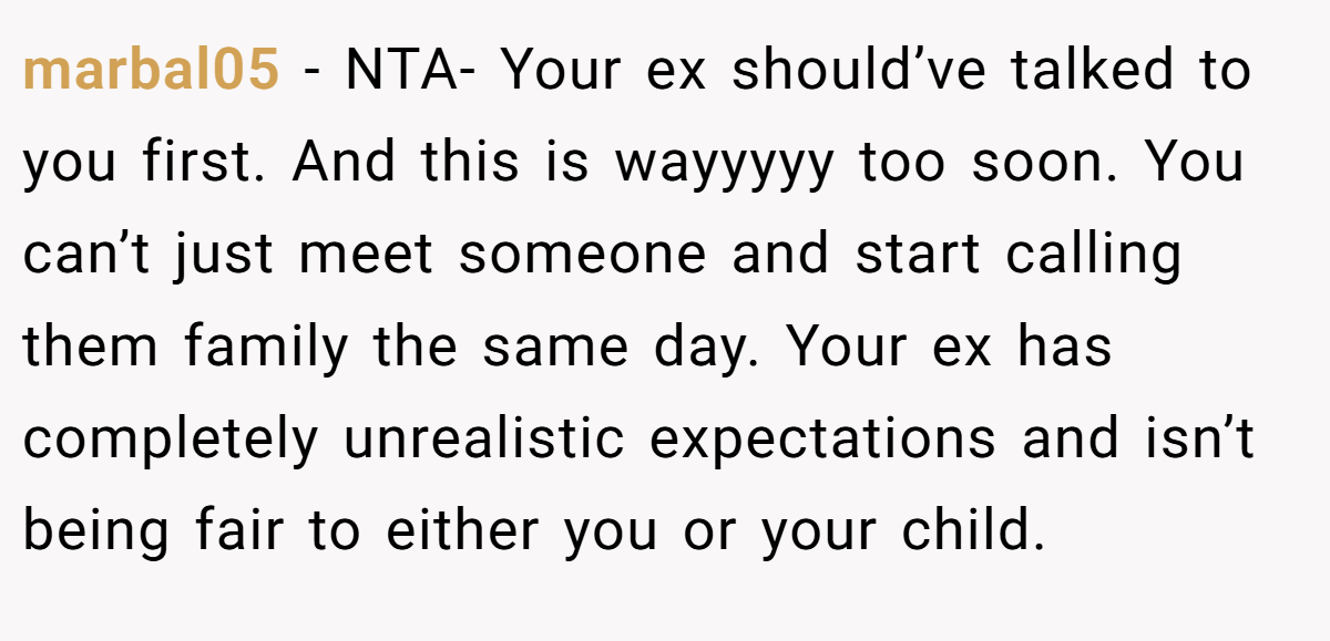 marbal05 - NTA- Your ex should’ve talked to you first. And this is wayyyyy too soon. You can’t just meet someone and start calling them family the same day. Your ex has completely unrealistic expectations and isn’t being fair to either you or your child.