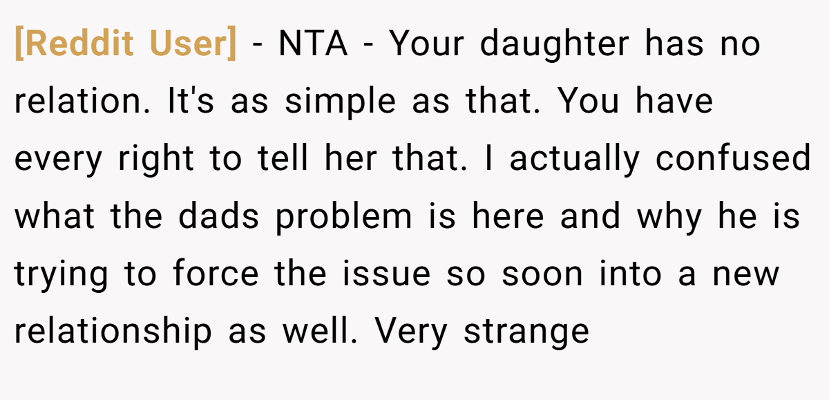 [Reddit User] - NTA - Your daughter has no relation. It's as simple as that. You have every right to tell her that. I actually confused what the dads problem is here and why he is trying to force the issue so soon into a new relationship as well. Very strange