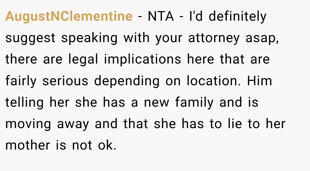 AugustNClementine - NTA - I'd definitely suggest speaking with your attorney asap, there are legal implications here that are fairly serious depending on location. Him telling her she has a new family and is moving away and that she has to lie to her mother is not ok.