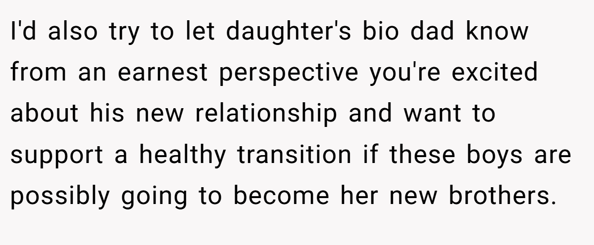 I'd also try to let daughter's bio dad know from an earnest perspective you're excited about his new relationship and want to support a healthy transition if these boys are possibly going to become her new brothers.