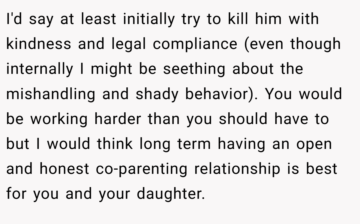 I'd say at least initially try to kill him with kindness and legal compliance (even though internally I might be seething about the mishandling and shady behavior). You would be working harder than you should have to but I would think long term having an open and honest co-parenting relationship is best for you and your daughter.