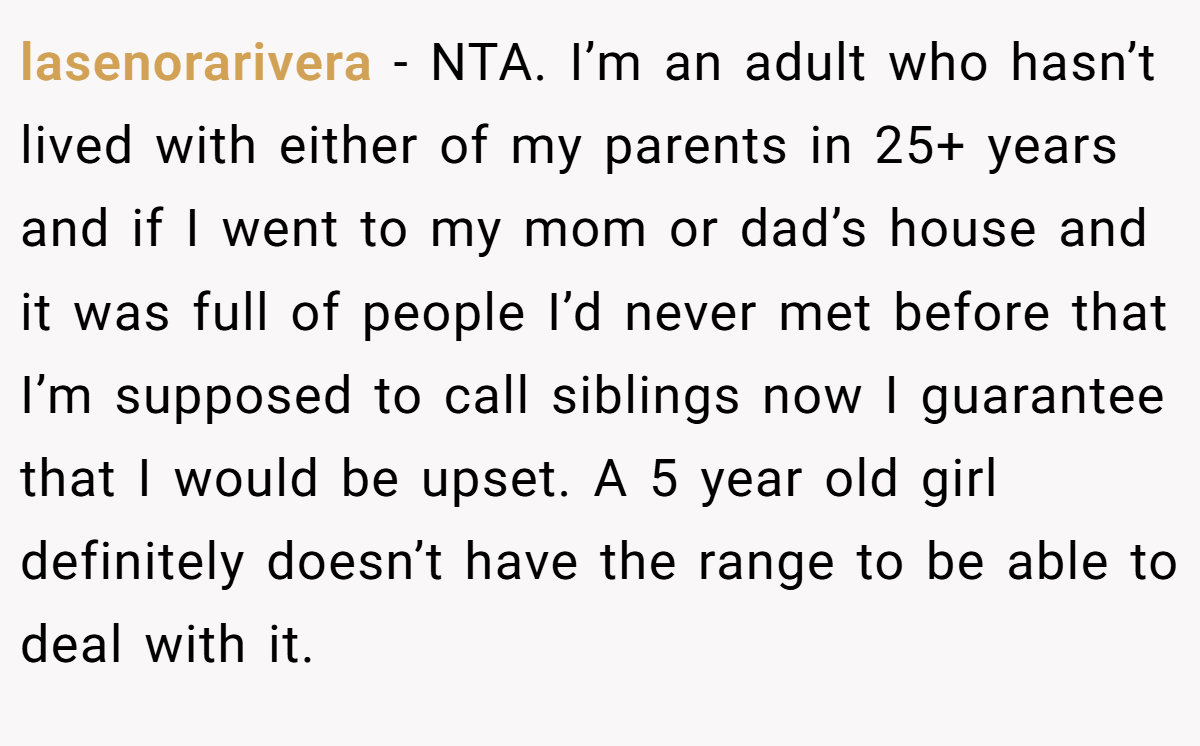lasenorarivera - NTA. I’m an adult who hasn’t lived with either of my parents in 25+ years and if I went to my mom or dad’s house and it was full of people I’d never met before that I’m supposed to call siblings now I guarantee that I would be upset. A 5 year old girl definitely doesn’t have the range to be able to deal with it.