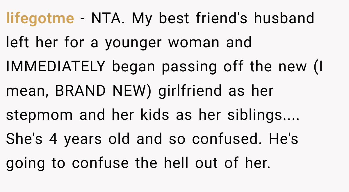 lifegotme - NTA. My best friend's husband left her for a younger woman and IMMEDIATELY began passing off the new (I mean, BRAND NEW) girlfriend as her stepmom and her kids as her siblings.... She's 4 years old and so confused. He's going to confuse the hell out of her.