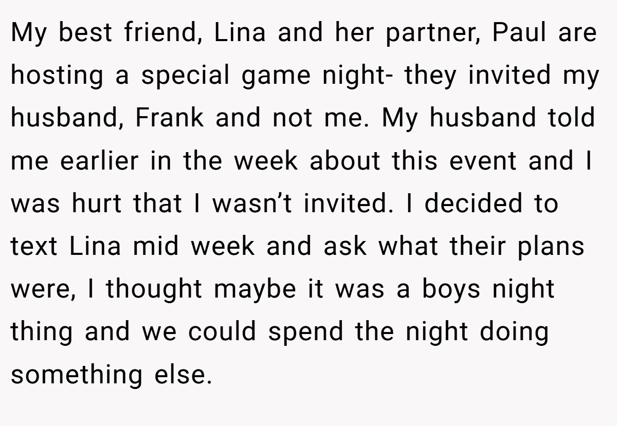 My best friend, Lina and her partner, Paul are hosting a special game night- they invited my husband, Frank and not me. My husband told me earlier in the week about this event and I was hurt that I wasn’t invited. I decided to text Lina mid week and ask what their plans were, I thought maybe it was a boys night thing and we could spend the night doing something else.