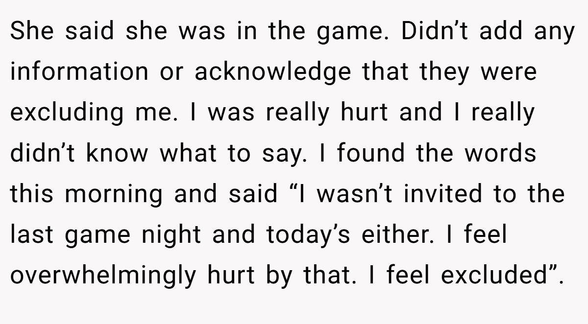 She said she was in the game. Didn’t add any information or acknowledge that they were excluding me. I was really hurt and I really didn’t know what to say. I found the words this morning and said “I wasn’t invited to the last game night and today’s either. I feel overwhelmingly hurt by that. I feel excluded”.