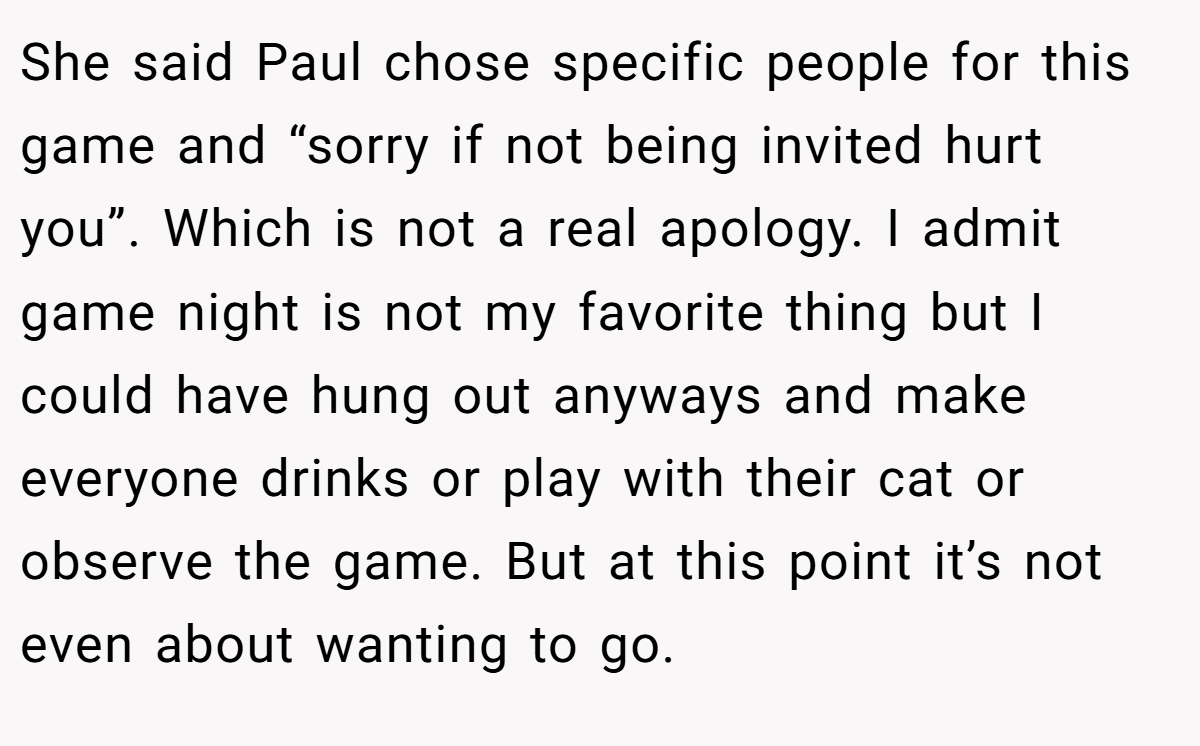 She said Paul chose specific people for this game and “sorry if not being invited hurt you”. Which is not a real apology. I admit game night is not my favorite thing but I could have hung out anyways and make everyone drinks or play with their cat or observe the game. But at this point it’s not even about wanting to go.