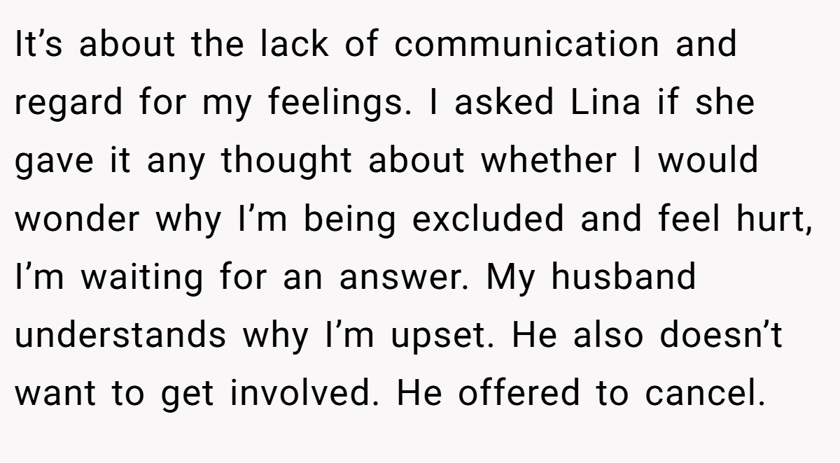 It’s about the lack of communication and regard for my feelings. I asked Lina if she gave it any thought about whether I would wonder why I’m being excluded and feel hurt, I’m waiting for an answer. My husband understands why I’m upset. He also doesn’t want to get involved. He offered to cancel.