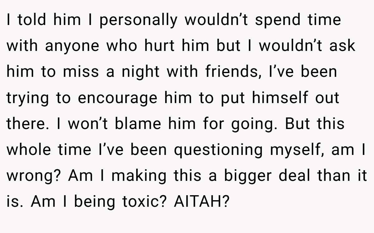 I told him I personally wouldn’t spend time with anyone who hurt him but I wouldn’t ask him to miss a night with friends, I’ve been trying to encourage him to put himself out there. I won’t blame him for going. But this whole time I’ve been questioning myself, am I wrong? Am I making this a bigger deal than it is. Am I being toxic? AITAH?