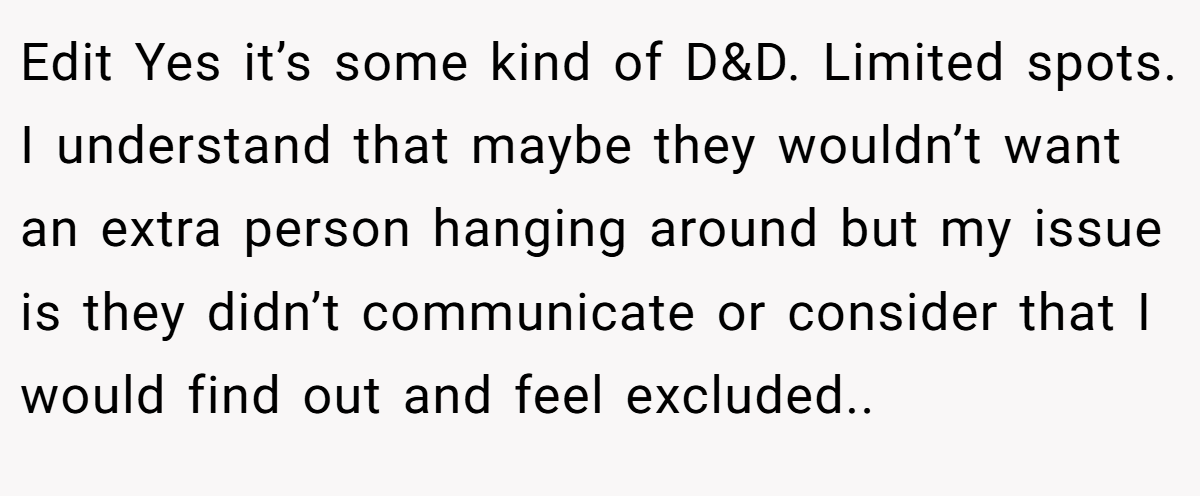 Edit Yes it’s some kind of D&D. Limited spots. I understand that maybe they wouldn’t want an extra person hanging around but my issue is they didn’t communicate or consider that I would find out and feel excluded..