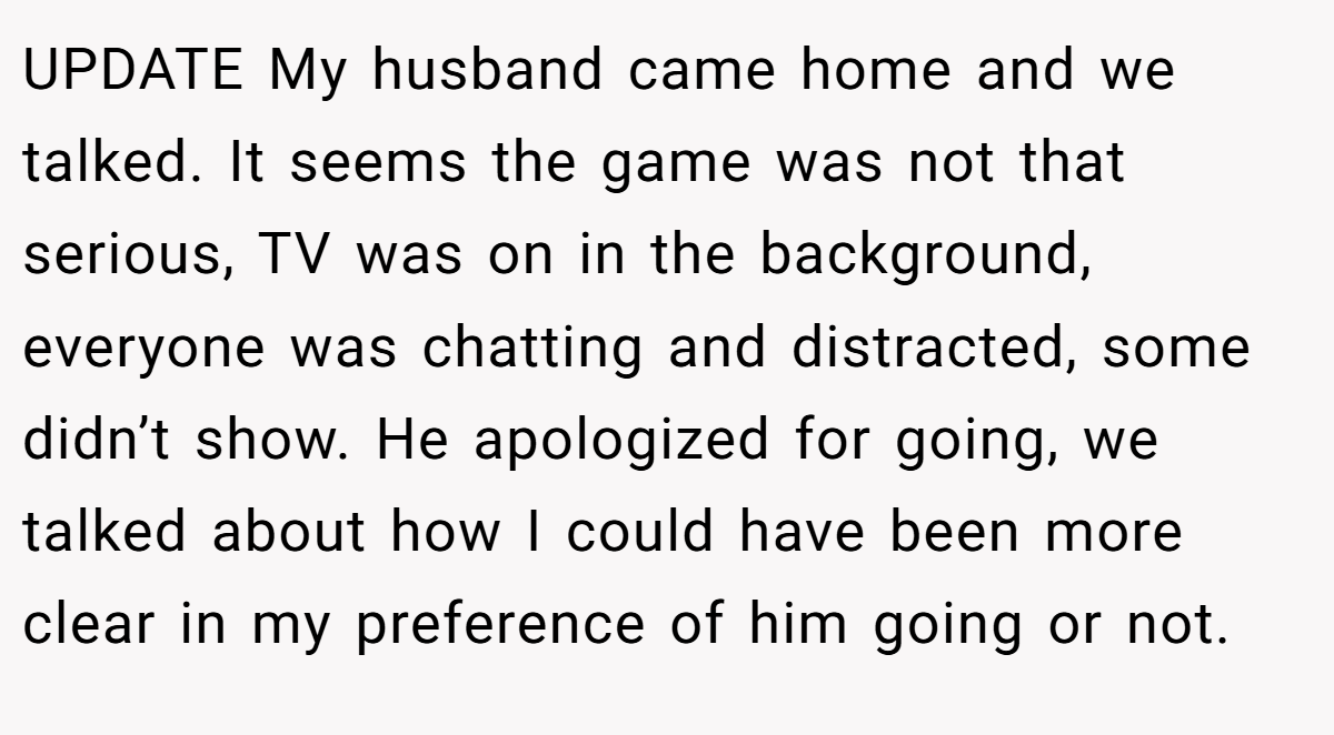 UPDATE My husband came home and we talked. It seems the game was not that serious, TV was on in the background, everyone was chatting and distracted, some didn’t show. He apologized for going, we talked about how I could have been more clear in my preference of him going or not.