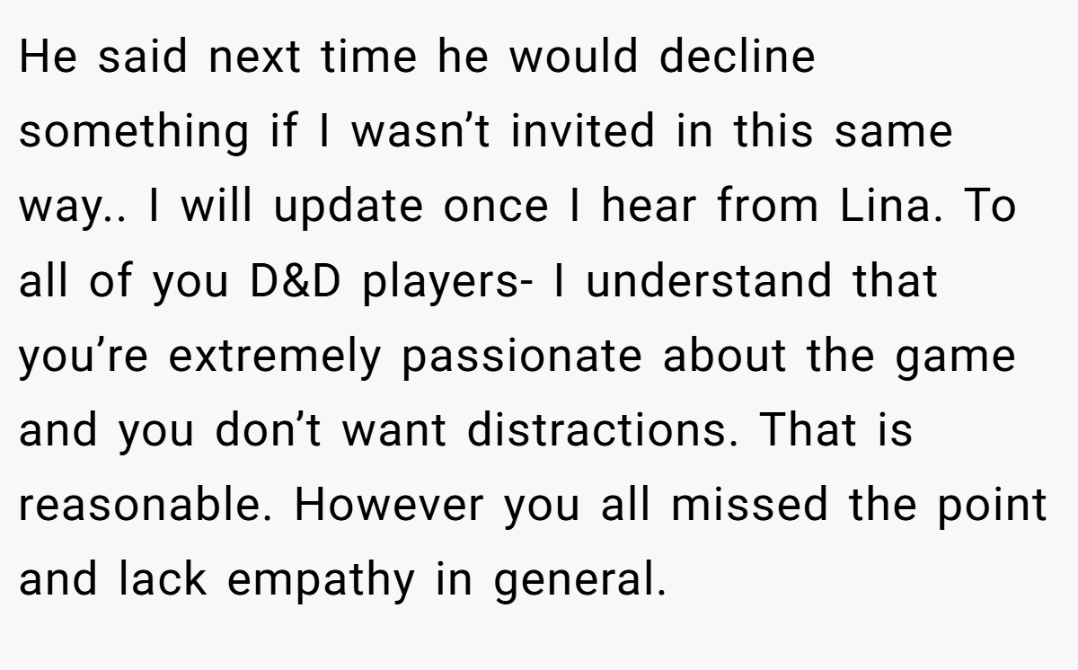 He said next time he would decline something if I wasn’t invited in this same way.. I will update once I hear from Lina. To all of you D&D players- I understand that you’re extremely passionate about the game and you don’t want distractions. That is reasonable. However you all missed the point and lack empathy in general.
