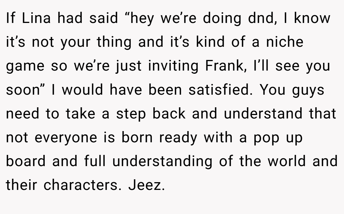 If Lina had said “hey we’re doing dnd, I know it’s not your thing and it’s kind of a niche game so we’re just inviting Frank, I’ll see you soon” I would have been satisfied. You guys need to take a step back and understand that not everyone is born ready with a pop up board and full understanding of the world and their characters. Jeez.