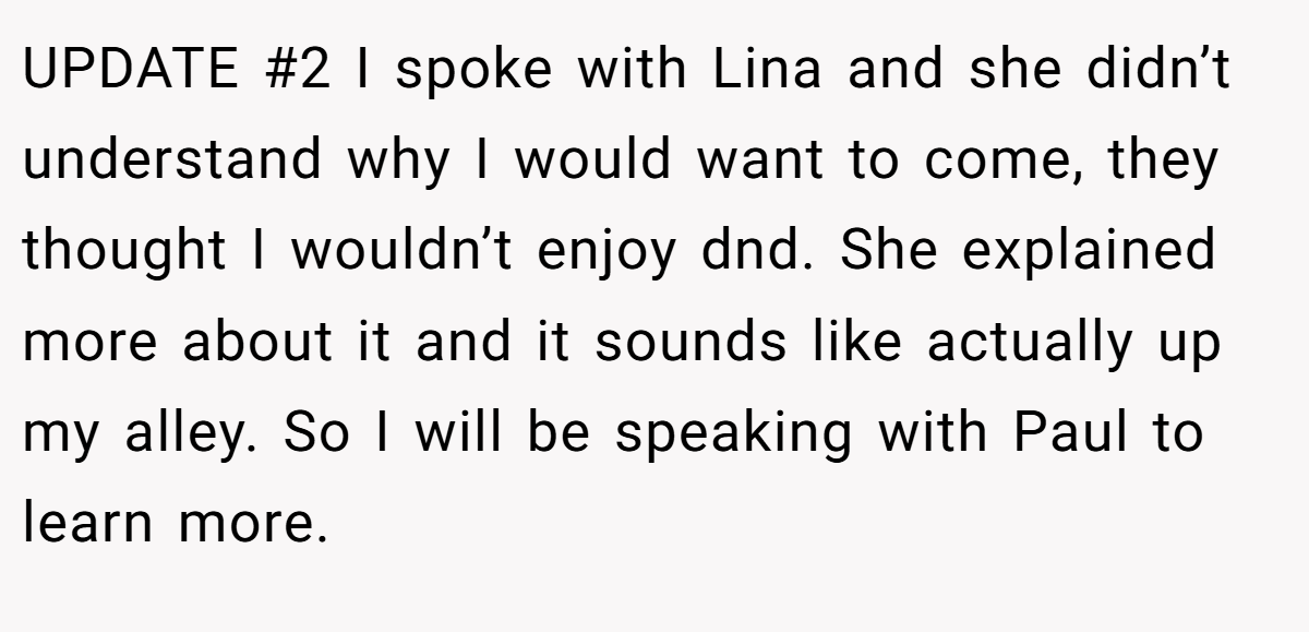 UPDATE #2 I spoke with Lina and she didn’t understand why I would want to come, they thought I wouldn’t enjoy dnd. She explained more about it and it sounds like actually up my alley. So I will be speaking with Paul to learn more.